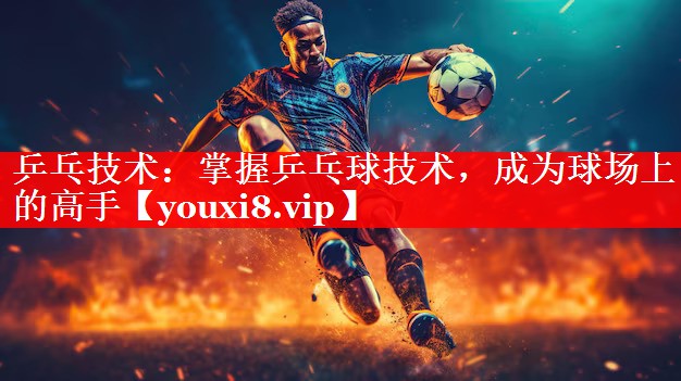 乒乓技术：掌握乒乓球技术，成为球场上的高手
