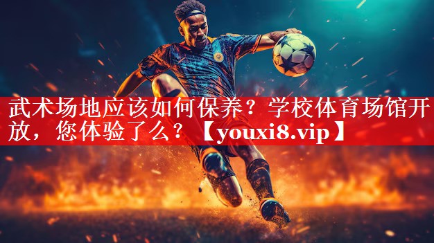 武术场地应该如何保养？学校体育场馆开放，您体验了么？