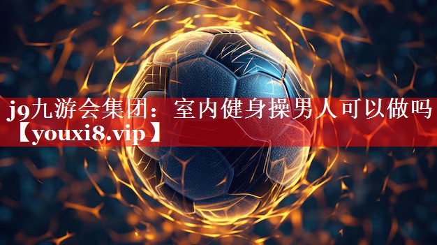 j9九游会集团：室内健身操男人可以做吗