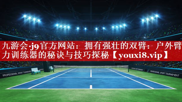 九游会·j9官方网站：拥有强壮的双臂：户外臂力训练器的秘诀与技巧探秘