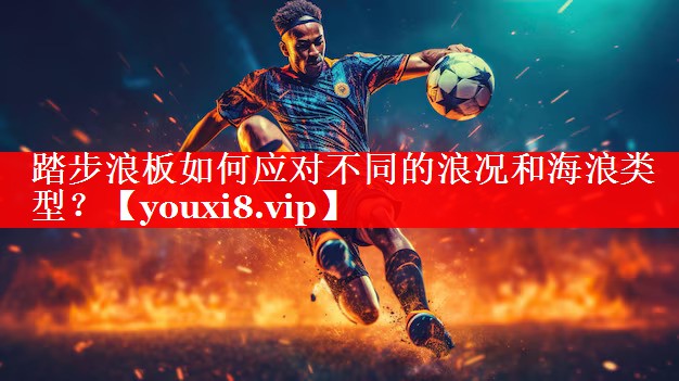 踏步浪板如何应对不同的浪况和海浪类型？